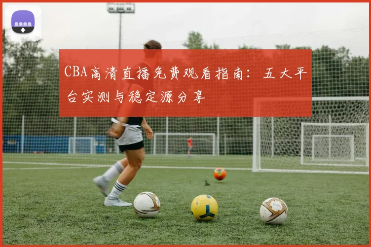 CBA高清直播免费观看指南：五大平台实测与稳定源分享