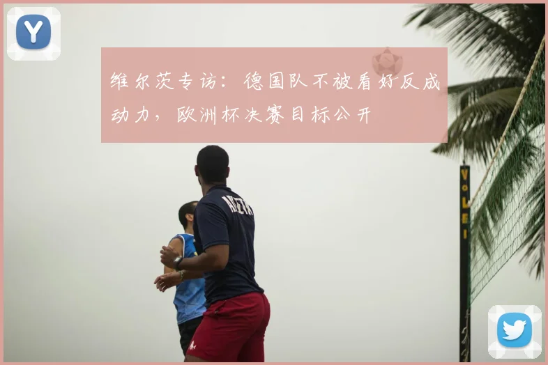 维尔茨专访：德国队不被看好反成动力，欧洲杯决赛目标公开