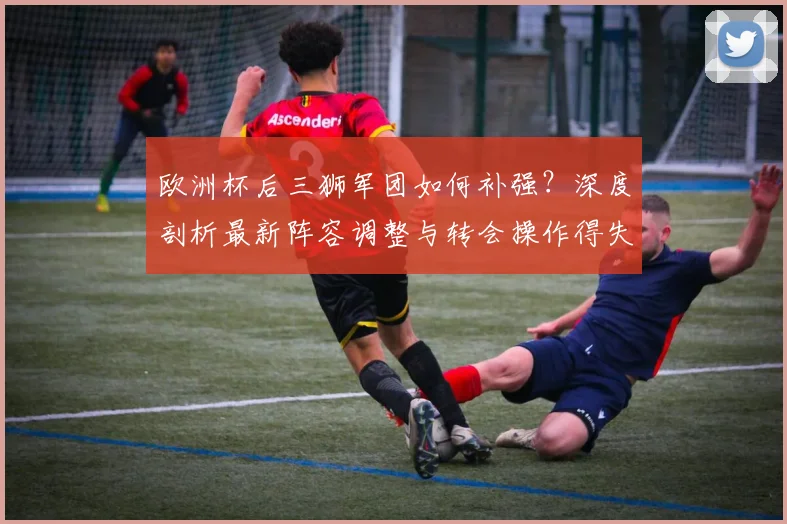 欧洲杯后三狮军团如何补强？深度剖析最新阵容调整与转会操作得失