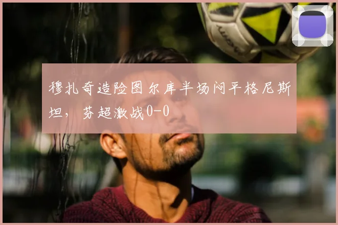 穆扎奇造险图尔库半场闷平格尼斯坦，芬超激战0-0